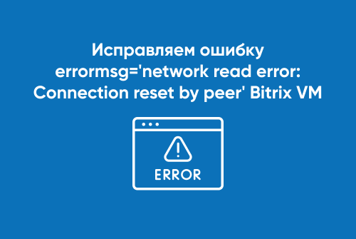 Исправляем ошибку errormsg='network read error: Connection reset by peer' Bitrix VM